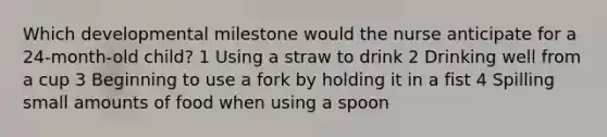 Which developmental milestone would the nurse anticipate for a 24-month-old child? 1 Using a straw to drink 2 Drinking well from a cup 3 Beginning to use a fork by holding it in a fist 4 Spilling small amounts of food when using a spoon