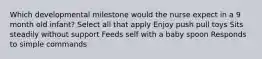 Which developmental milestone would the nurse expect in a 9 month old infant? Select all that apply Enjoy push pull toys Sits steadily without support Feeds self with a baby spoon Responds to simple commands