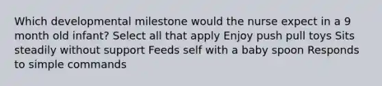 Which developmental milestone would the nurse expect in a 9 month old infant? Select all that apply Enjoy push pull toys Sits steadily without support Feeds self with a baby spoon Responds to simple commands