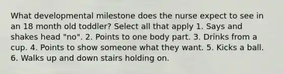 What developmental milestone does the nurse expect to see in an 18 month old toddler? Select all that apply 1. Says and shakes head "no". 2. Points to one body part. 3. Drinks from a cup. 4. Points to show someone what they want. 5. Kicks a ball. 6. Walks up and down stairs holding on.