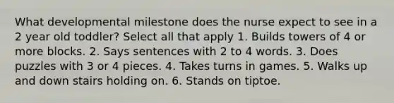 What developmental milestone does the nurse expect to see in a 2 year old toddler? Select all that apply 1. Builds towers of 4 or more blocks. 2. Says sentences with 2 to 4 words. 3. Does puzzles with 3 or 4 pieces. 4. Takes turns in games. 5. Walks up and down stairs holding on. 6. Stands on tiptoe.