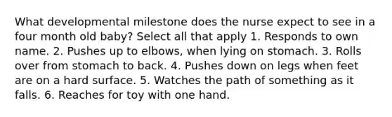 What developmental milestone does the nurse expect to see in a four month old baby? Select all that apply 1. Responds to own name. 2. Pushes up to elbows, when lying on stomach. 3. Rolls over from stomach to back. 4. Pushes down on legs when feet are on a hard surface. 5. Watches the path of something as it falls. 6. Reaches for toy with one hand.