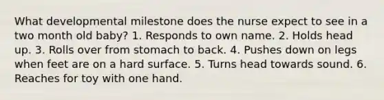 What developmental milestone does the nurse expect to see in a two month old baby? 1. Responds to own name. 2. Holds head up. 3. Rolls over from stomach to back. 4. Pushes down on legs when feet are on a hard surface. 5. Turns head towards sound. 6. Reaches for toy with one hand.