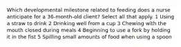 Which developmental milestone related to feeding does a nurse anticipate for a 36-month-old client? Select all that apply. 1 Using a straw to drink 2 Drinking well from a cup 3 Chewing with the mouth closed during meals 4 Beginning to use a fork by holding it in the fist 5 Spilling small amounts of food when using a spoon