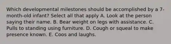 Which developmental milestones should be accomplished by a 7-month-old infant? Select all that apply A. Look at the person saying their name. B. Bear weight on legs with assistance. C. Pulls to standing using furniture. D. Cough or squeal to make presence known. E. Coos and laughs.