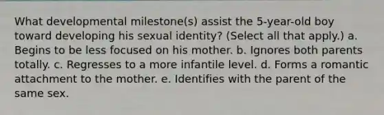 What developmental milestone(s) assist the 5-year-old boy toward developing his sexual identity? (Select all that apply.) a. Begins to be less focused on his mother. b. Ignores both parents totally. c. Regresses to a more infantile level. d. Forms a romantic attachment to the mother. e. Identifies with the parent of the same sex.