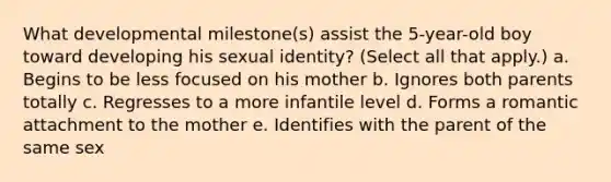 What developmental milestone(s) assist the 5-year-old boy toward developing his sexual identity? (Select all that apply.) a. Begins to be less focused on his mother b. Ignores both parents totally c. Regresses to a more infantile level d. Forms a romantic attachment to the mother e. Identifies with the parent of the same sex