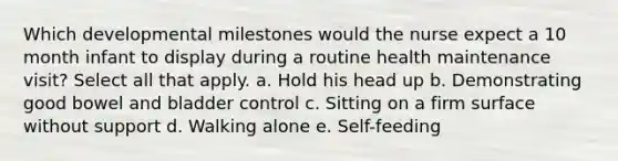 Which developmental milestones would the nurse expect a 10 month infant to display during a routine health maintenance visit? Select all that apply. a. Hold his head up b. Demonstrating good bowel and bladder control c. Sitting on a firm surface without support d. Walking alone e. Self-feeding