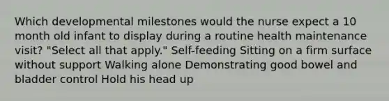 Which developmental milestones would the nurse expect a 10 month old infant to display during a routine health maintenance visit? "Select all that apply." Self-feeding Sitting on a firm surface without support Walking alone Demonstrating good bowel and bladder control Hold his head up