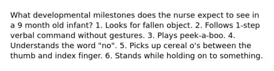 What developmental milestones does the nurse expect to see in a 9 month old infant? 1. Looks for fallen object. 2. Follows 1-step verbal command without gestures. 3. Plays peek-a-boo. 4. Understands the word "no". 5. Picks up cereal o's between the thumb and index finger. 6. Stands while holding on to something.