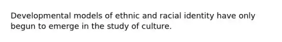 Developmental models of ethnic and racial identity have only begun to emerge in the study of culture.