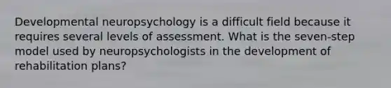 Developmental neuropsychology is a difficult field because it requires several levels of assessment. What is the seven-step model used by neuropsychologists in the development of rehabilitation plans?