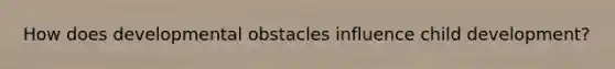 How does developmental obstacles influence child development?