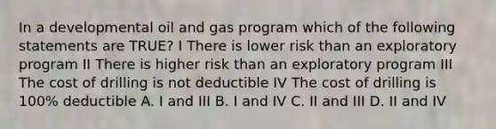 In a developmental oil and gas program which of the following statements are TRUE? I There is lower risk than an exploratory program II There is higher risk than an exploratory program III The cost of drilling is not deductible IV The cost of drilling is 100% deductible A. I and III B. I and IV C. II and III D. II and IV