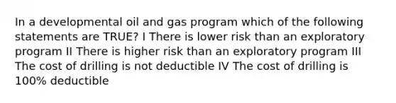 In a developmental oil and gas program which of the following statements are TRUE? I There is lower risk than an exploratory program II There is higher risk than an exploratory program III The cost of drilling is not deductible IV The cost of drilling is 100% deductible