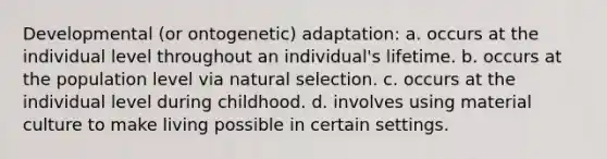 Developmental (or ontogenetic) adaptation: a. occurs at the individual level throughout an individual's lifetime. b. occurs at the population level via natural selection. c. occurs at the individual level during childhood. d. involves using material culture to make living possible in certain settings.