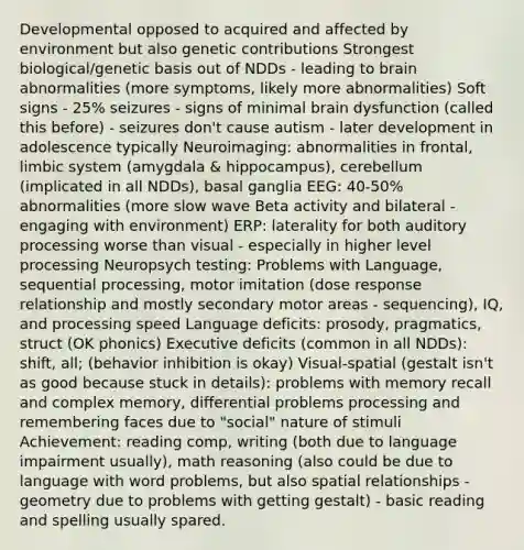 Developmental opposed to acquired and affected by environment but also genetic contributions Strongest biological/genetic basis out of NDDs - leading to brain abnormalities (more symptoms, likely more abnormalities) Soft signs - 25% seizures - signs of minimal brain dysfunction (called this before) - seizures don't cause autism - later development in adolescence typically Neuroimaging: abnormalities in frontal, limbic system (amygdala & hippocampus), cerebellum (implicated in all NDDs), basal ganglia EEG: 40-50% abnormalities (more slow wave Beta activity and bilateral - engaging with environment) ERP: laterality for both auditory processing worse than visual - especially in higher level processing Neuropsych testing: Problems with Language, sequential processing, motor imitation (dose response relationship and mostly secondary motor areas - sequencing), IQ, and processing speed Language deficits: prosody, pragmatics, struct (OK phonics) Executive deficits (common in all NDDs): shift, all; (behavior inhibition is okay) Visual-spatial (gestalt isn't as good because stuck in details): problems with memory recall and complex memory, differential problems processing and remembering faces due to "social" nature of stimuli Achievement: reading comp, writing (both due to language impairment usually), math reasoning (also could be due to language with word problems, but also spatial relationships - geometry due to problems with getting gestalt) - basic reading and spelling usually spared.