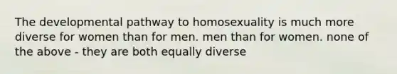 The developmental pathway to homosexuality is much more diverse for women than for men. men than for women. none of the above - they are both equally diverse