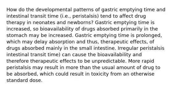 How do the developmental patterns of gastric emptying time and intestinal transit time (i.e., peristalsis) tend to affect drug therapy in neonates and newborns? Gastric emptying time is increased, so bioavailability of drugs absorbed primarily in the stomach may be increased. Gastric emptying time is prolonged, which may delay absorption and thus, therapeutic effects, of drugs absorbed mainly in the small intestine. Irregular peristalsis intestinal transit time) can cause the bioavailability and therefore therapeutic effects to be unpredictable. More rapid peristalsis may result in more than the usual amount of drug to be absorbed, which could result in toxicity from an otherwise standard dose.