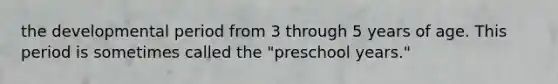 the developmental period from 3 through 5 years of age. This period is sometimes called the "preschool years."