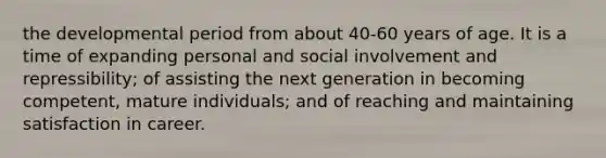 the developmental period from about 40-60 years of age. It is a time of expanding personal and social involvement and repressibility; of assisting the next generation in becoming competent, mature individuals; and of reaching and maintaining satisfaction in career.