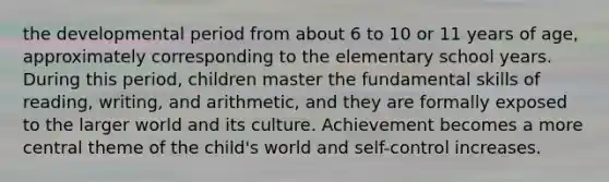 the developmental period from about 6 to 10 or 11 years of age, approximately corresponding to the elementary school years. During this period, children master the fundamental skills of reading, writing, and arithmetic, and they are formally exposed to the larger world and its culture. Achievement becomes a more central theme of the child's world and self-control increases.