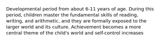 Developmental period from about 6-11 years of age. During this period, children master the fundamental skills of reading, writing, and arithmetic, and they are formally exposed to the larger world and its culture. Achievement becomes a more central theme of the child's world and self-control increases