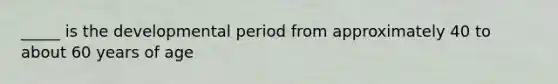 _____ is the developmental period from approximately 40 to about 60 years of age