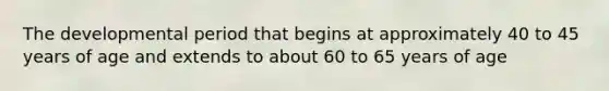 The developmental period that begins at approximately 40 to 45 years of age and extends to about 60 to 65 years of age