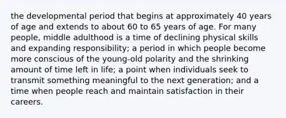 the developmental period that begins at approximately 40 years of age and extends to about 60 to 65 years of age. For many people, middle adulthood is a time of declining physical skills and expanding responsibility; a period in which people become more conscious of the young-old polarity and the shrinking amount of time left in life; a point when individuals seek to transmit something meaningful to the next generation; and a time when people reach and maintain satisfaction in their careers.