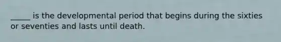 _____ is the developmental period that begins during the sixties or seventies and lasts until death.