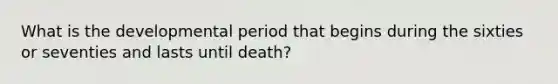 What is the developmental period that begins during the sixties or seventies and lasts until death?