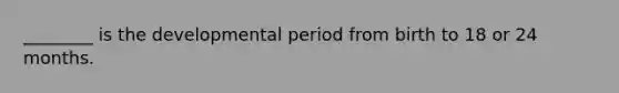 ________ is the developmental period from birth to 18 or 24 months.