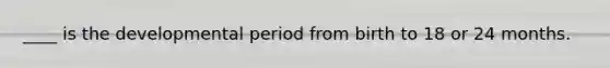 ____ is the developmental period from birth to 18 or 24 months.