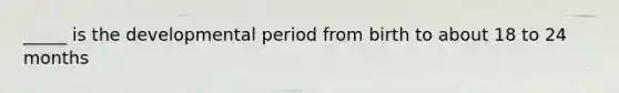 _____ is the developmental period from birth to about 18 to 24 months