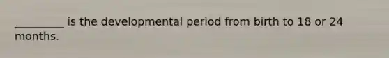 _________ is the developmental period from birth to 18 or 24 months.