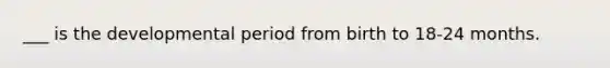 ___ is the developmental period from birth to 18-24 months.