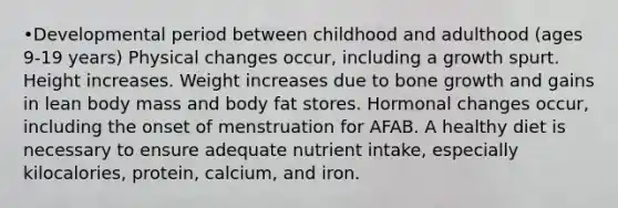 •Developmental period between childhood and adulthood (ages 9-19 years) Physical changes occur, including a growth spurt. Height increases. Weight increases due to bone growth and gains in lean body mass and body fat stores. Hormonal changes occur, including the onset of menstruation for AFAB. A healthy diet is necessary to ensure adequate nutrient intake, especially kilocalories, protein, calcium, and iron.