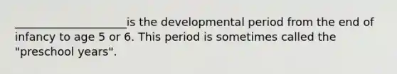 ____________________is the developmental period from the end of infancy to age 5 or 6. This period is sometimes called the "preschool years".