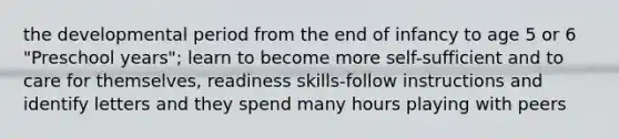 the developmental period from the end of infancy to age 5 or 6 "Preschool years"; learn to become more self-sufficient and to care for themselves, readiness skills-follow instructions and identify letters and they spend many hours playing with peers