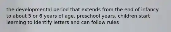 the developmental period that extends from the end of infancy to about 5 or 6 years of age. preschool years. children start learning to identify letters and can follow rules