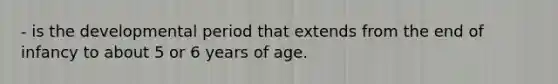 - is the developmental period that extends from the end of infancy to about 5 or 6 years of age.