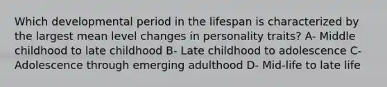 Which developmental period in the lifespan is characterized by the largest mean level changes in personality traits? A- Middle childhood to late childhood B- Late childhood to adolescence C- Adolescence through emerging adulthood D- Mid-life to late life