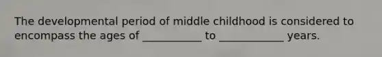 The developmental period of middle childhood is considered to encompass the ages of ___________ to ____________ years.