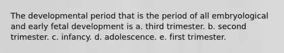The developmental period that is the period of all embryological and early fetal development is a. third trimester. b. second trimester. c. infancy. d. adolescence. e. first trimester.
