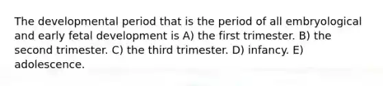 The developmental period that is the period of all embryological and early fetal development is A) the first trimester. B) the second trimester. C) the third trimester. D) infancy. E) adolescence.