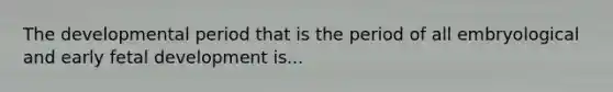 The developmental period that is the period of all embryological and early fetal development is...