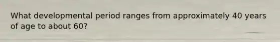 What developmental period ranges from approximately 40 years of age to about 60?