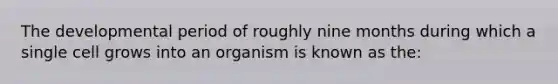 The developmental period of roughly nine months during which a single cell grows into an organism is known as the: