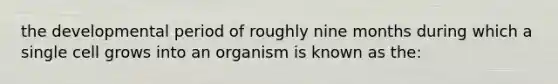 the developmental period of roughly nine months during which a single cell grows into an organism is known as the: